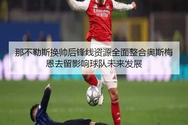 那不勒斯换帅后锋线资源全面整合奥斯梅恩去留影响球队未来发展
