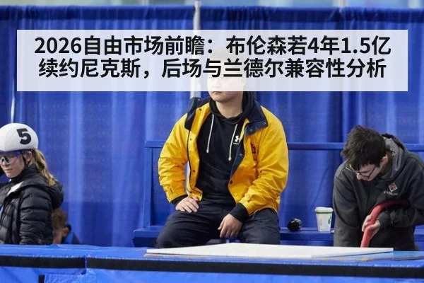 2026自由市场前瞻：布伦森若4年1.5亿续约尼克斯，后场与兰德尔兼容性分析