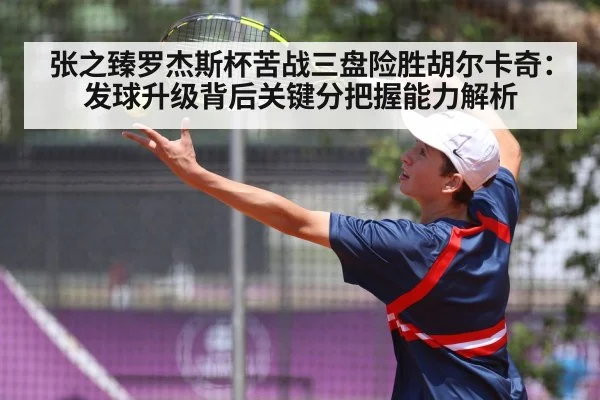 张之臻罗杰斯杯苦战三盘险胜胡尔卡奇:发球升级背后关键分把握能力解析