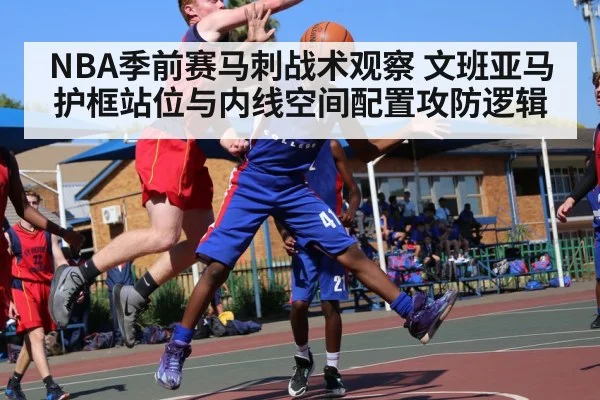 NBA季前赛马刺战术观察 文班亚马护框站位与内线空间配置攻防逻辑