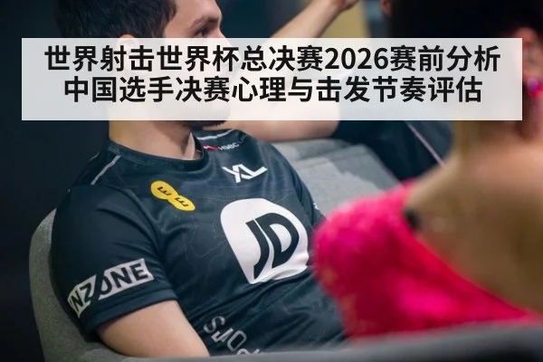 世界射击世界杯总决赛2026赛前分析 中国选手决赛心理与击发节奏评估